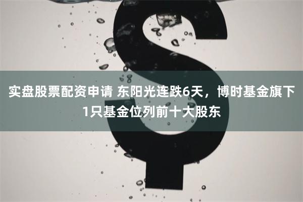 实盘股票配资申请 东阳光连跌6天，博时基金旗下1只基金位列前十大股东