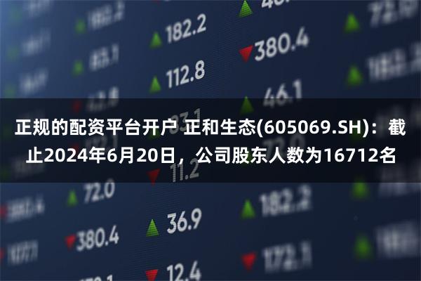 正规的配资平台开户 正和生态(605069.SH)：截止2024年6月20日，公司股东人数为16712名