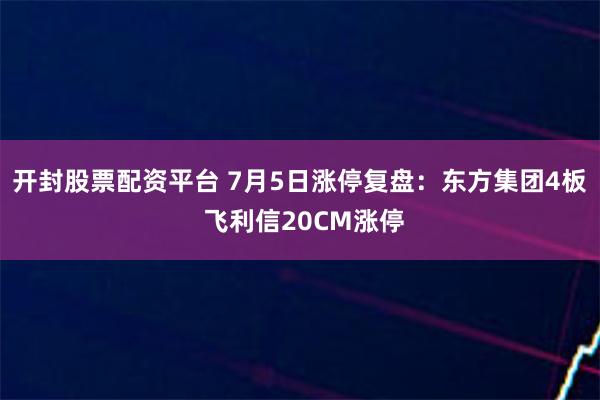 开封股票配资平台 7月5日涨停复盘：东方集团4板 飞利信20CM涨停