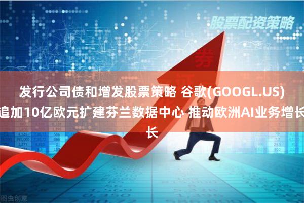 发行公司债和增发股票策略 谷歌(GOOGL.US)追加10亿欧元扩建芬兰数据中心 推动欧洲AI业务增长