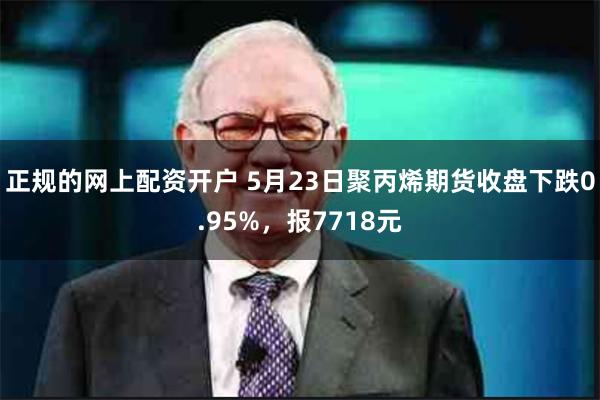 正规的网上配资开户 5月23日聚丙烯期货收盘下跌0.95%，报7718元