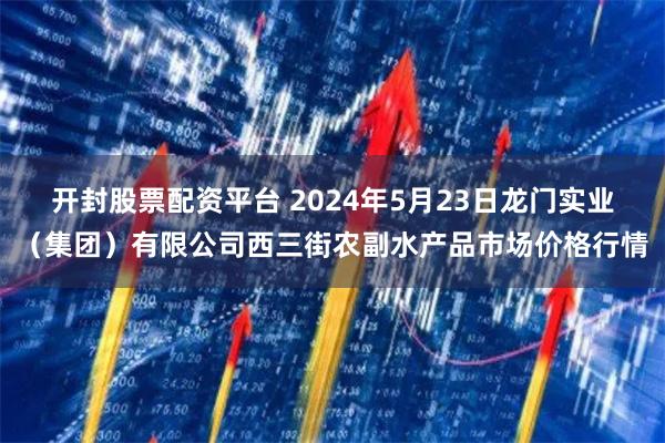 开封股票配资平台 2024年5月23日龙门实业（集团）有限公司西三街农副水产品市场价格行情