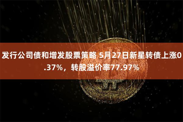 发行公司债和增发股票策略 5月27日新星转债上涨0.37%，转股溢价率77.97%