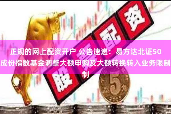 正规的网上配资开户 公告速递：易方达北证50成份指数基金调整大额申购及大额转换转入业务限制