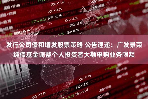 发行公司债和增发股票策略 公告速递：广发景荣纯债基金调整个人投资者大额申购业务限额