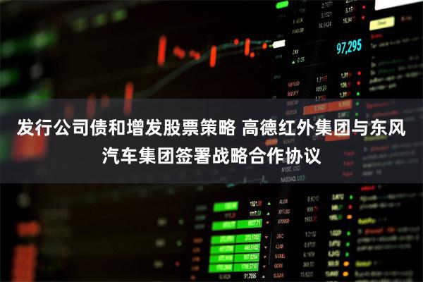 发行公司债和增发股票策略 高德红外集团与东风汽车集团签署战略合作协议